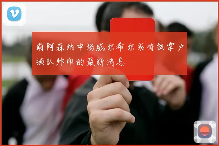前阿森纳中场威尔希尔或将执掌卢顿队帅印的最新消息