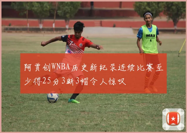 阿贾创WNBA历史新纪录连续比赛至少得25分3断3帽令人惊叹