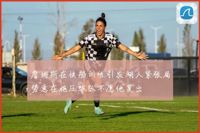 詹姆斯在快船训练引发湖人紧张局势意在施压球队不愿他复出