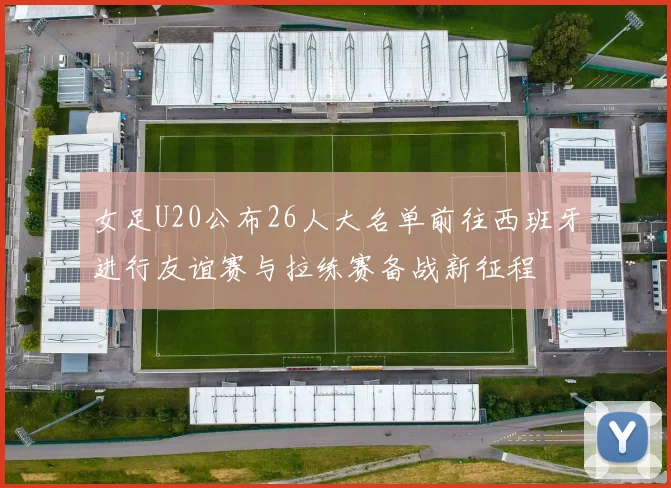 女足U20公布26人大名单前往西班牙进行友谊赛与拉练赛备战新征程
