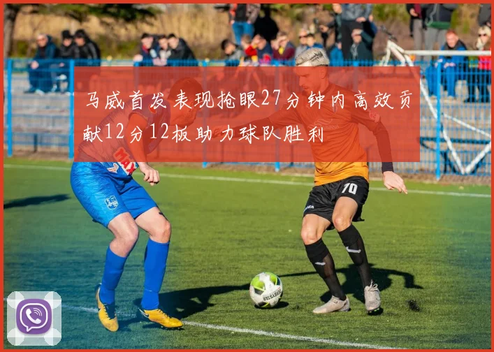 马威首发表现抢眼27分钟内高效贡献12分12板助力球队胜利
