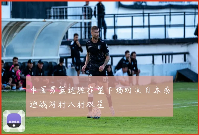 中国男篮连胜在望下场对决日本或迎战河村八村双星