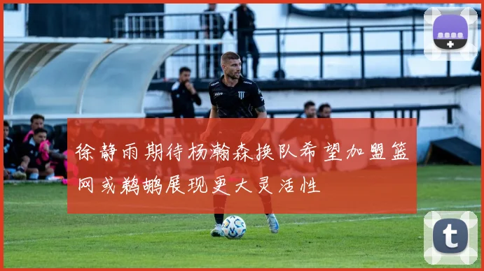 徐静雨期待杨瀚森换队希望加盟篮网或鹈鹕展现更大灵活性