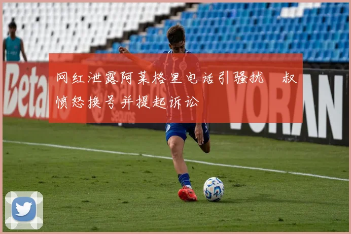 网红泄露阿莱格里电话引骚扰囧叔愤怒换号并提起诉讼