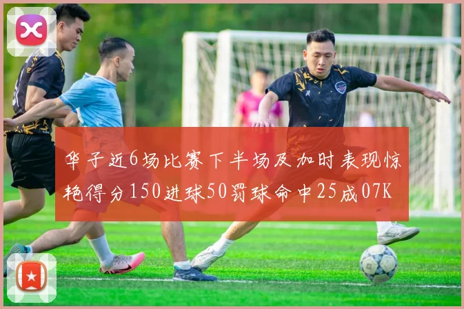 华子近6场比赛下半场及加时表现惊艳得分150进球50罚球命中25成07KB后首人