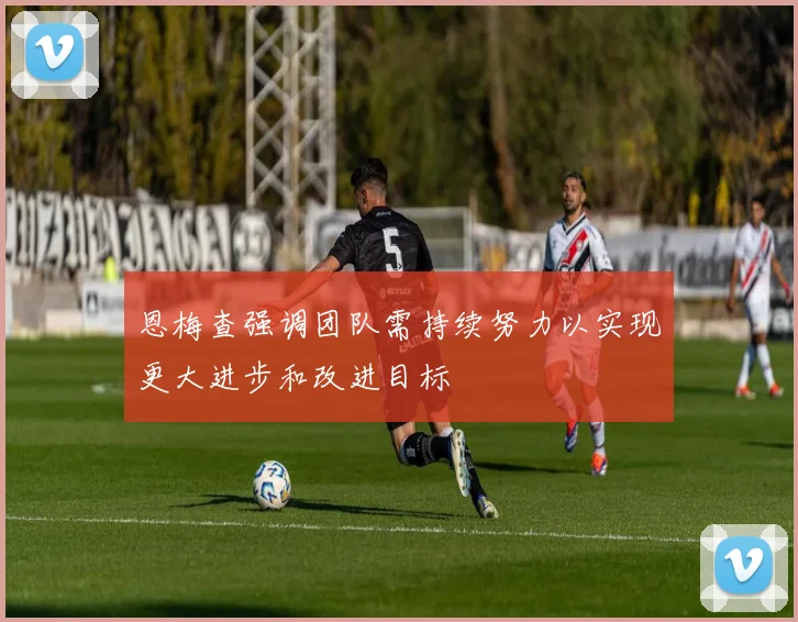 恩梅查强调团队需持续努力以实现更大进步和改进目标