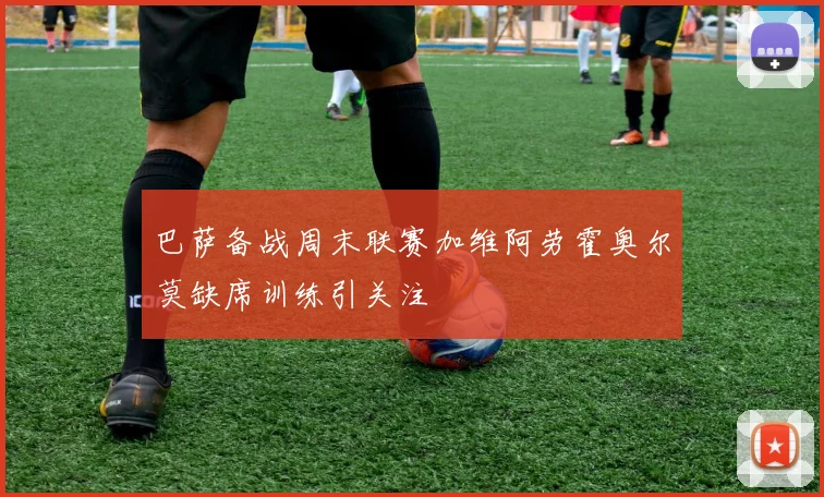 巴萨备战周末联赛加维阿劳霍奥尔莫缺席训练引关注