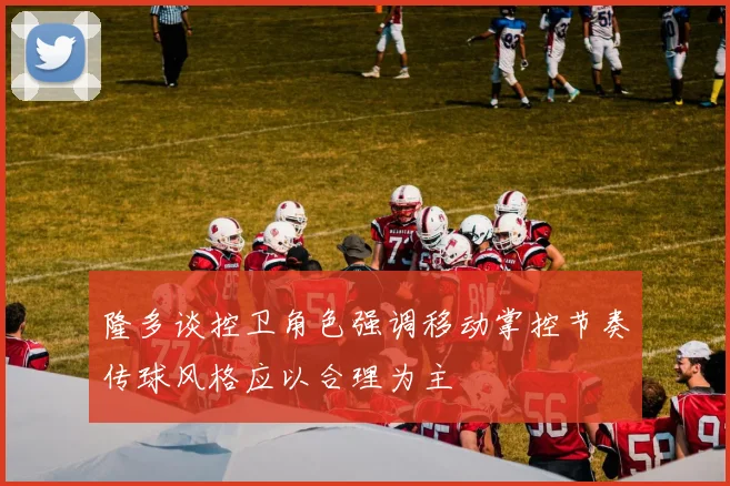隆多谈控卫角色强调移动掌控节奏传球风格应以合理为主