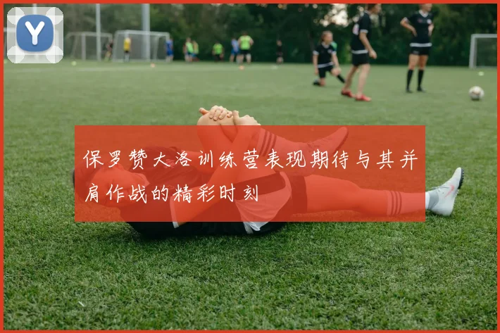 保罗赞大洛训练营表现期待与其并肩作战的精彩时刻