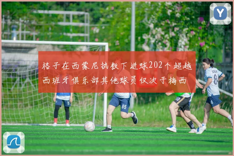 格子在西蒙尼执教下进球202个超越西班牙俱乐部其他球员仅次于梅西
