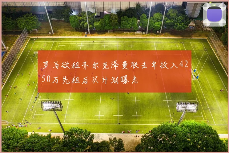 罗马欲租齐尔克泽曼联去年投入4250万先租后买计划曝光
