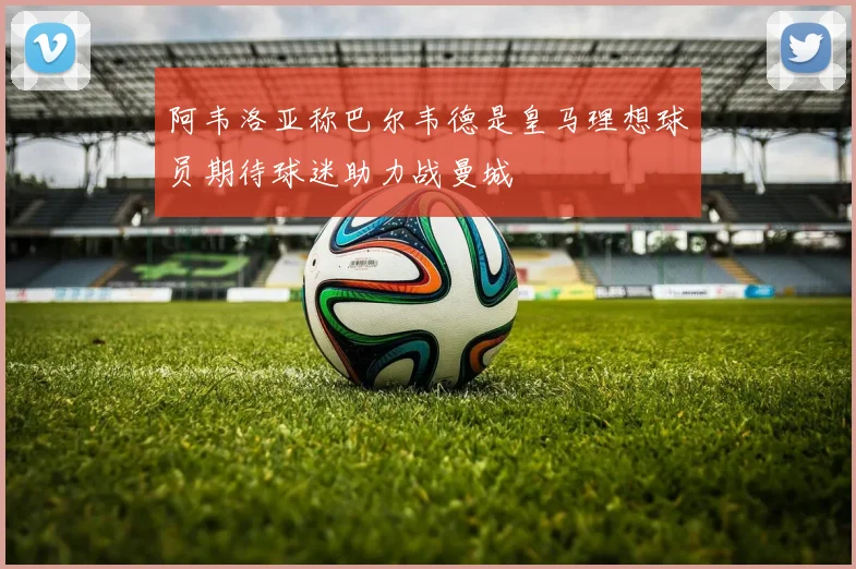 阿韦洛亚称巴尔韦德是皇马理想球员期待球迷助力战曼城