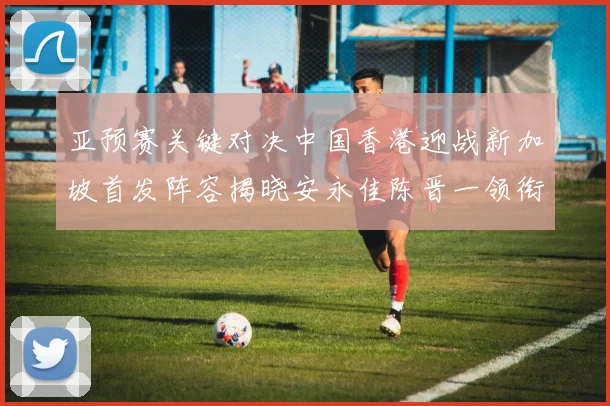 亚预赛关键对决中国香港迎战新加坡首发阵容揭晓安永佳陈晋一领衔出战