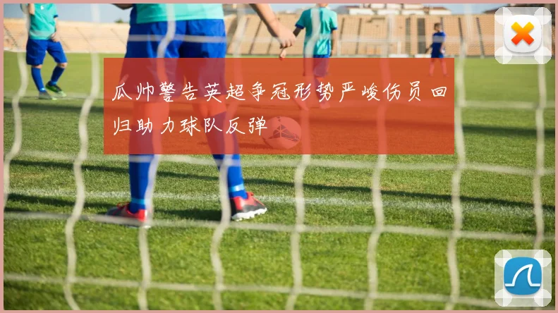 瓜帅警告英超争冠形势严峻伤员回归助力球队反弹