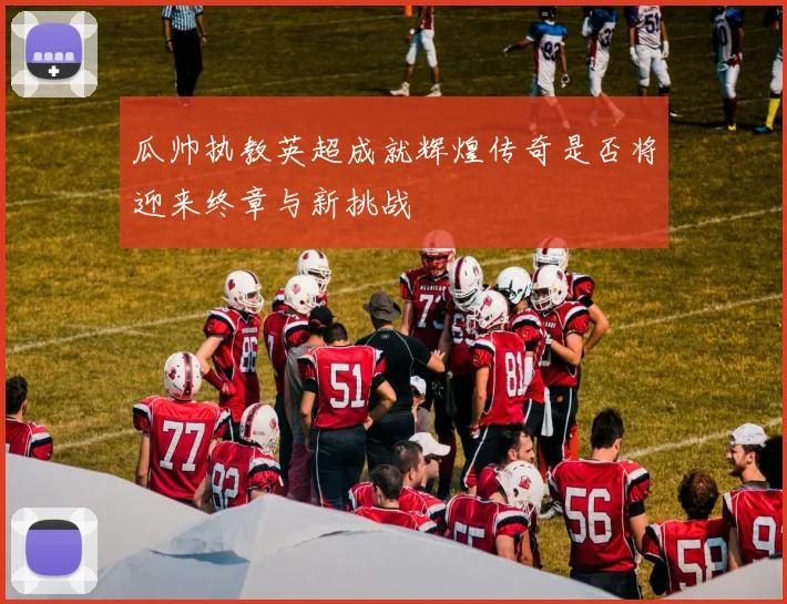 瓜帅执教英超成就辉煌传奇是否将迎来终章与新挑战