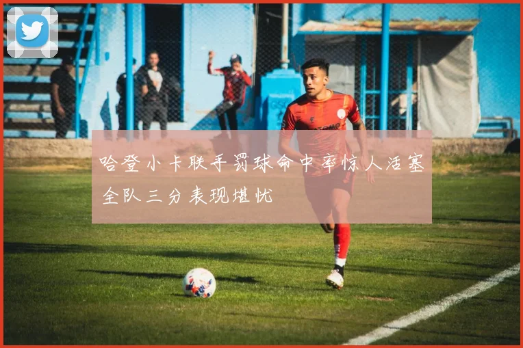 哈登小卡联手罚球命中率惊人活塞全队三分表现堪忧