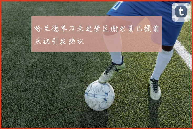 哈兰德单刀未进禁区谢尔基已提前庆祝引发热议