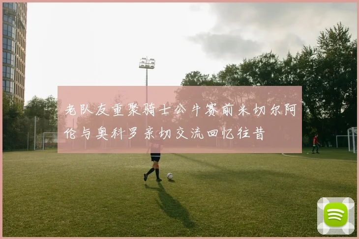 老队友重聚骑士公牛赛前米切尔阿伦与奥科罗亲切交流回忆往昔